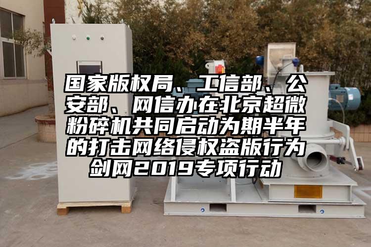 國家版權局、工信部、公安部、網信辦在北京超微粉碎機共同啟動為期半年的打擊網絡侵權盜版行為劍網2019專項行動