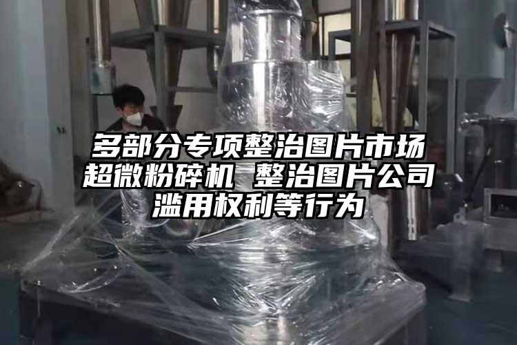 多部分專項整治圖片市場超微粉碎機 整治圖片公司濫用權利等行為